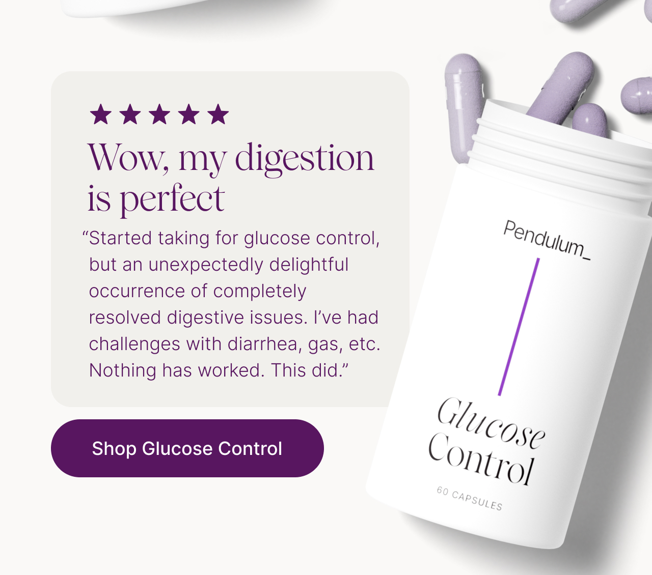 Wow, my digestion is perfect. "Started taking for glucose control, but an unexpectedly delightful occurrence of completely  resolved digestive issues. I&rsquo;ve had challenges with diarrhea, gas, etc. Nothing has worked. This did."