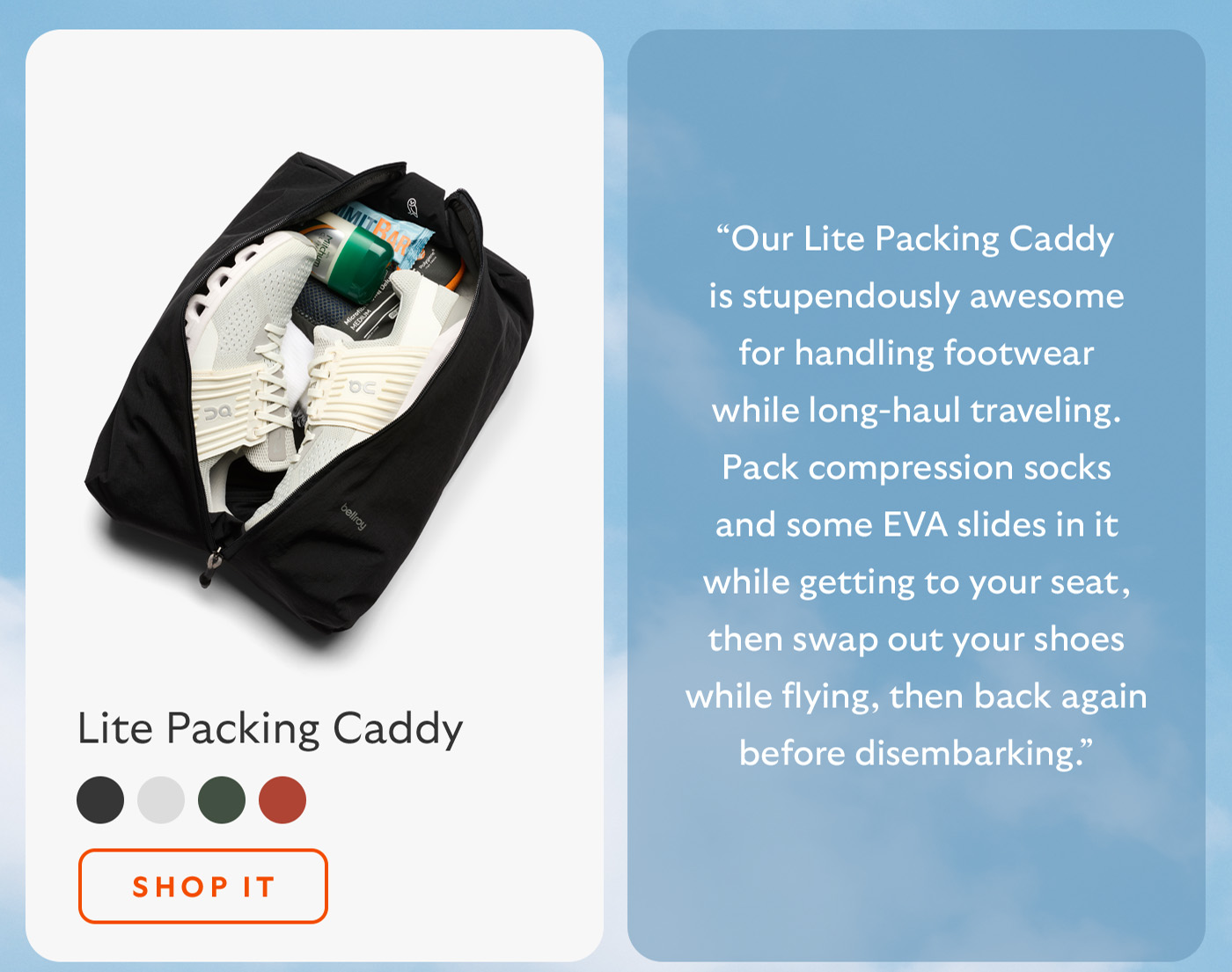 [Blurb/subheader] &ldquo;Our Lite Packing Caddy is stupendously awesome for handling footwear while long-haul traveling. Pack compression socks and some EVA slides in it while getting to your seat, then swap out your shoes while flying, then back again before disembarking.&rdquo; [CTA] Shop it