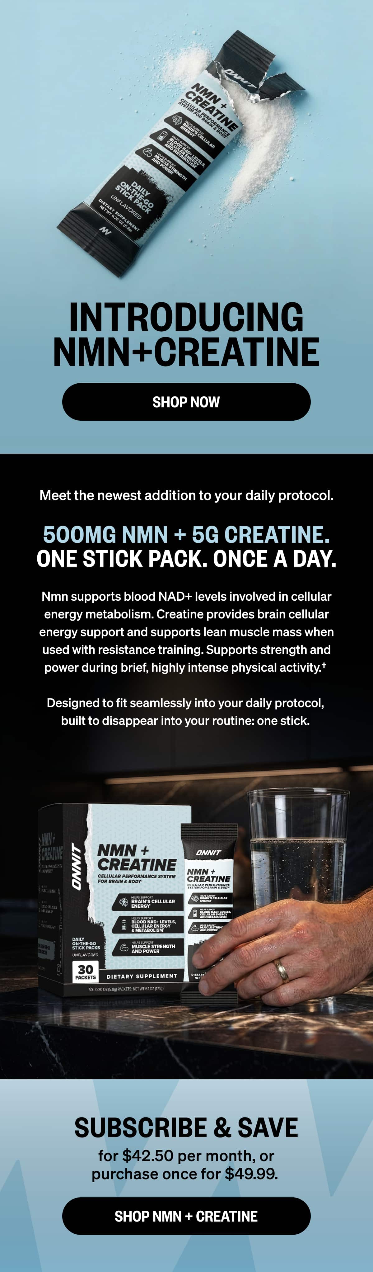 INTRODUCING NMN + CREATINE SHOP NOW Meet the newest addition to your daily protocol. 500MG NMN + 5G CREATINE. ONE STICK PACK. ONCE A DAY.  NMN supports blood NAD+ levels involved in cellular energy metabolism. Creatine provides brain cellular energy support and supports lean muscle mass when used with resistance training. Supports strength and power during brief, highly intense physical activity.&dagger;  Designed to fit seamlessly into your daily protocol, built to disappear into your routine: one stick. SUBSCRIBE & SAVE  for $42.50 per month or purchase once for $49.99.  SHOP NMN + CREATINE
