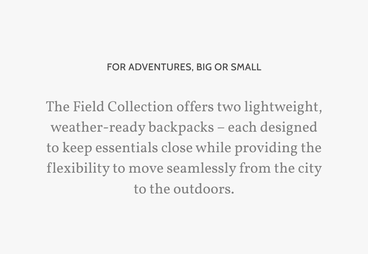 For adventures, big or small. The Field Collection offers two lightweight, weather-ready backpacks &ndash; each designed to keep essentials close while providing the flexibility to move seamlessly from the city to the outdoors.