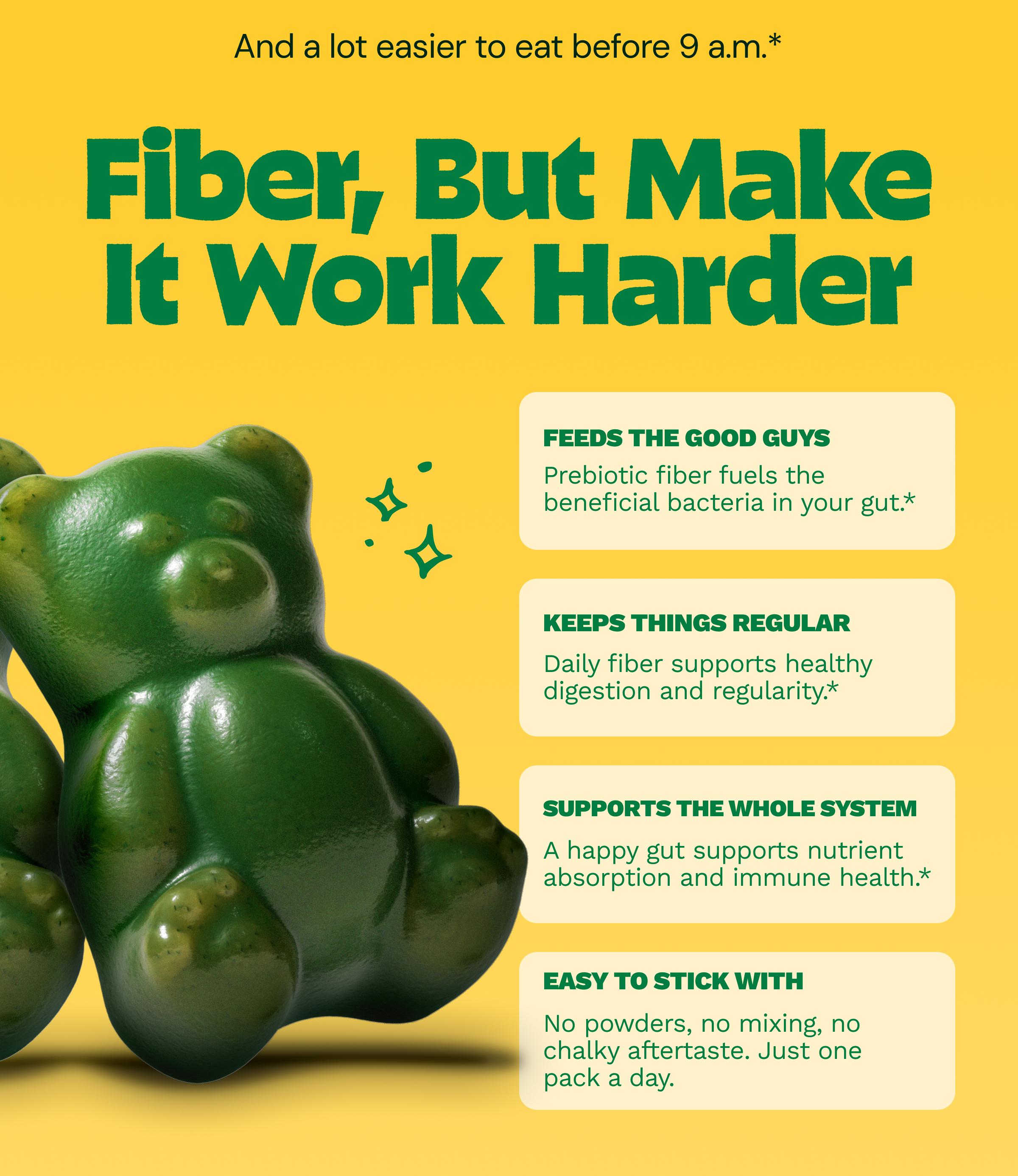 And a Lot Easier to Eat before 9 A.m.* Fiber, but Make it Work Harder. Feeds the Good Guys: Prebiotic Fiber Fuels the Beneficial Bacteria in Your Gut.* Keeps Things Regular: Daily Fiber Supports Healthy Digestion and Regularity.* Supports the Whole System: A Happy Gut Supports Nutrient Absorption and Immune Health.* Easy to Stick with: No Powders, No Mixing, No Chalky Aftertaste. Just One Pack a Day.