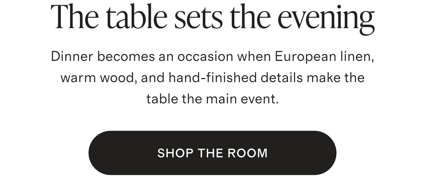 The table sets the evening. Dinner becomes an occasion when European linen, warm wood, and hand-finished details make the table the main event. SHOP THE ROOM