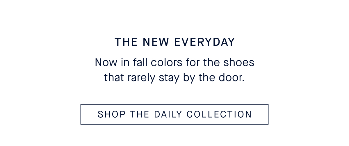 The New Everyday Body Now in fall colors for the shoes that rarely stay by the door. SHOP THE DAILY COLLECTION