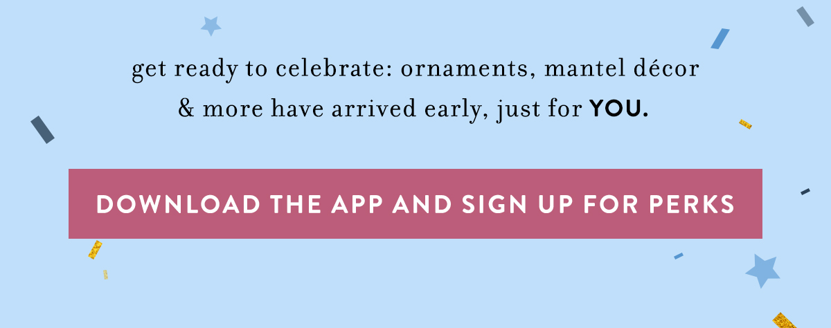 get ready to celebrate: ornaments, mantel d&eacute;cor & more have arrived early, just for YOU. download the app and sign up for perks