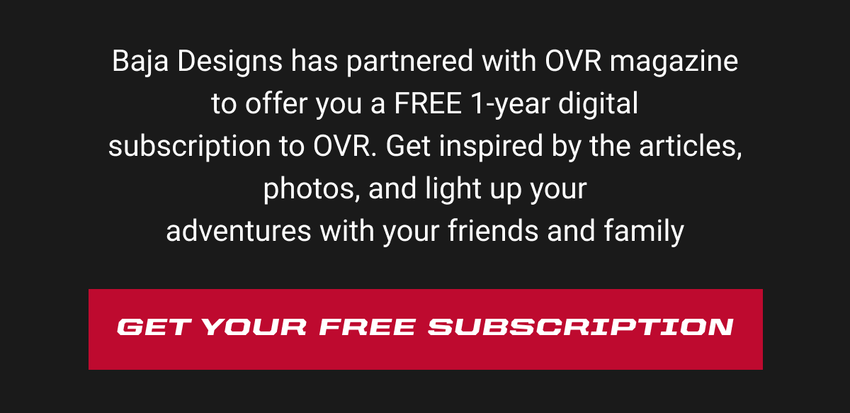 Baja Designs has partnered with OVR magazine to offer you a FREE 1-year digital subscription to OVR. Get inspired by the articles, photos, and light up your adventures with your friends and family