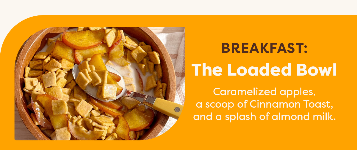Breakfast: The Loaded Bowl. Caramelized apples, a scoop of Cinnamon Toast, and a splash of almond milk. 