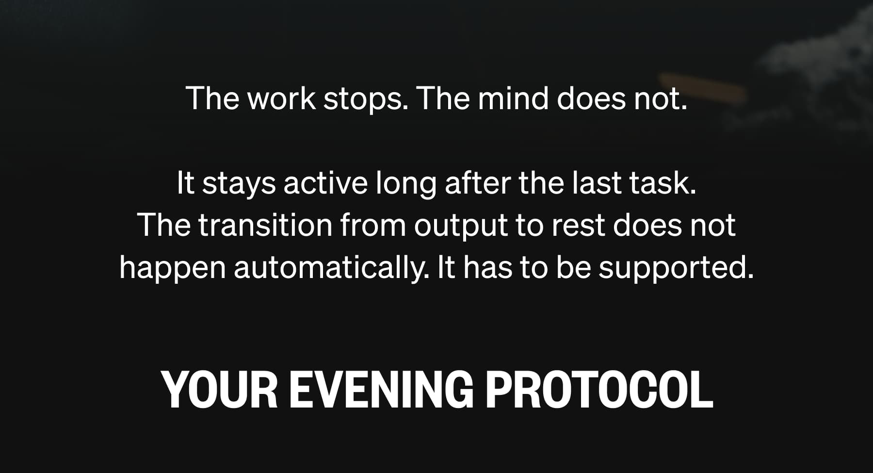 The work stops. The mind does not. It stays active long after the last task. The transition from output to rest does not happen automatically. It has to be supported. YOUR EVENING PROTOCOL