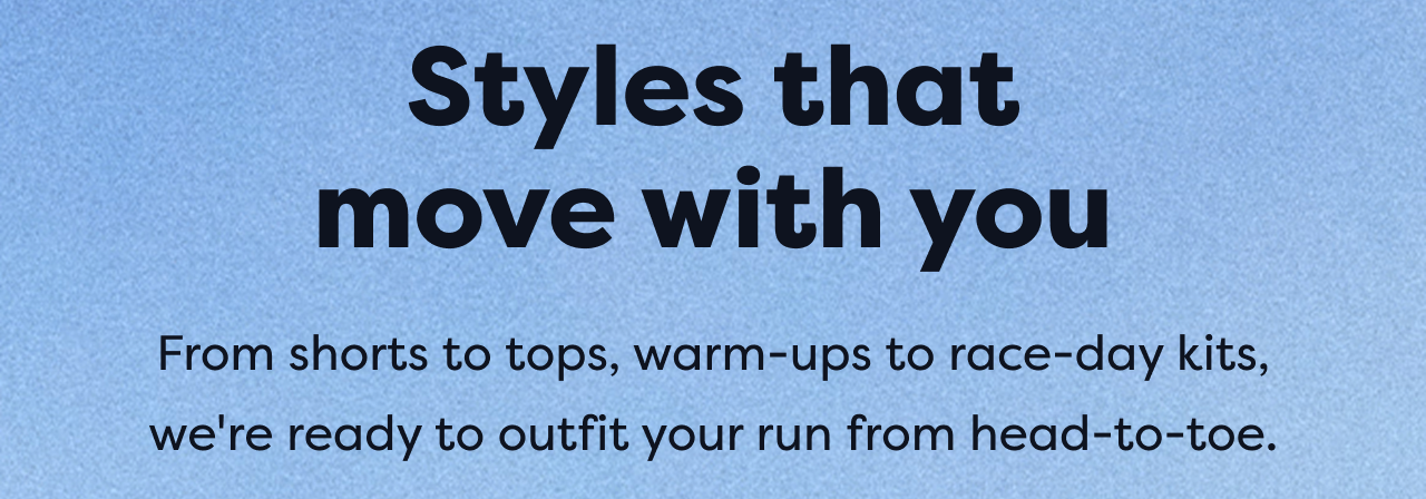 Styles that move with you | From shorts to tops, warm-ups to race-day kits, we're ready to outfit your run from head-to-toe.