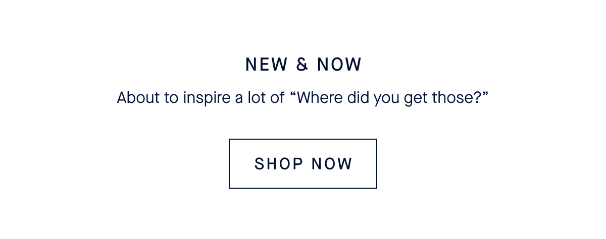 NEW & NOW About to inspire a lot of &ldquo;Where did you get those?&rdquo; CTA: SHOP NEW ARRIVALS