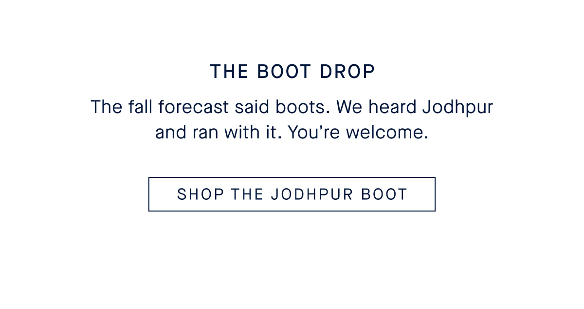 THE BOOT DROP The fall forecast said boots. We heard Jodhpur and ran with it. You&rsquo;re welcome. CTA SHOP THE JODHPUR BOOT