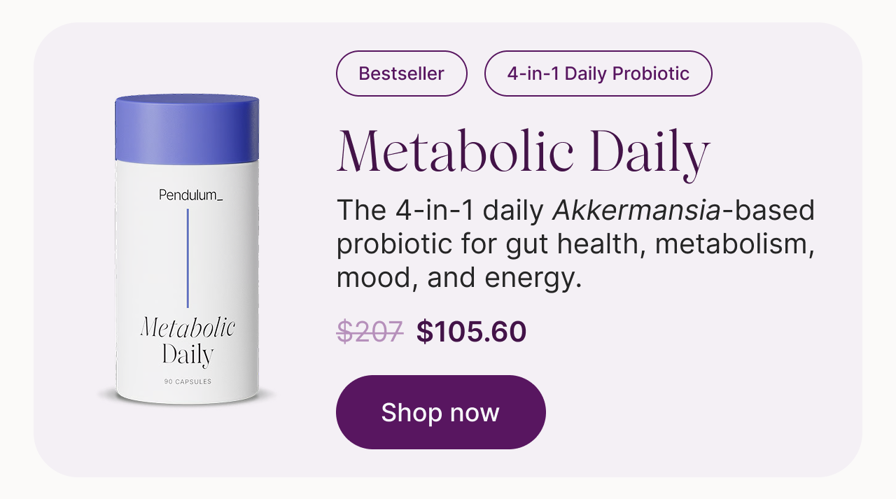Bestseller. 4-in-1 Daily Probiotic. Metabolic Daily: the 4-in-1 daily Akkermansia-based probiotic for gut health, metabolism, mood, and energy. $207, now $105.60. Shop now.