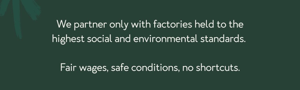 We partner only with factories held to the highest social and environmental standards.   Fair wages, safe conditions, no shortcuts.
