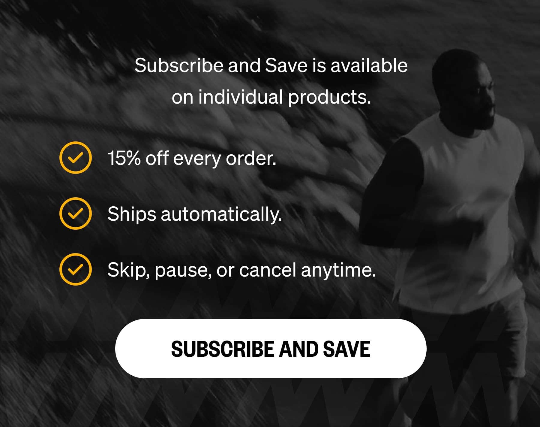 Subscribe and Save is available on individual products. 15% off every order. Ships automatically. Skip, pause, or cancel anytime. SUBSCRIBE AND SAVE