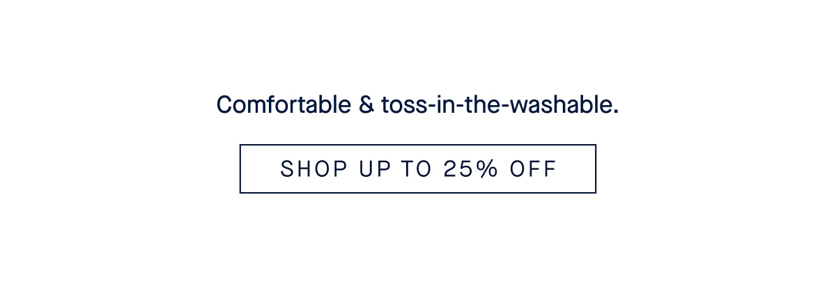 comfortable & toss-in-the-washable. SHOP UP. TO 25% OFF