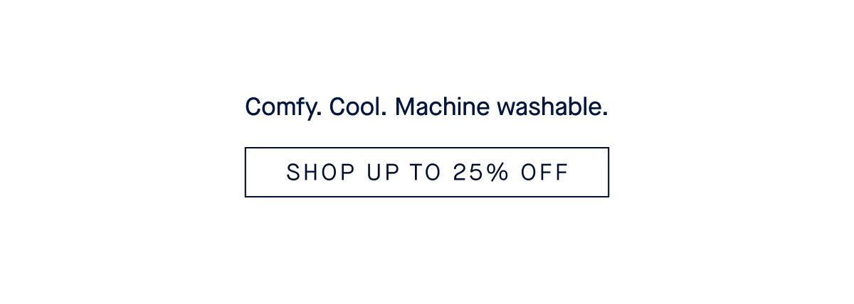 Comfy. Cool. Machine washable. SHOP UP TO 25% OFF