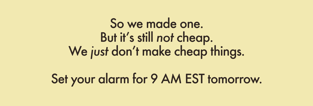 So we made one. But it&rsquo;s still not cheap. We just don&rsquo;t make cheap things.  Set your alarm for 9 AM EST tomorrow.