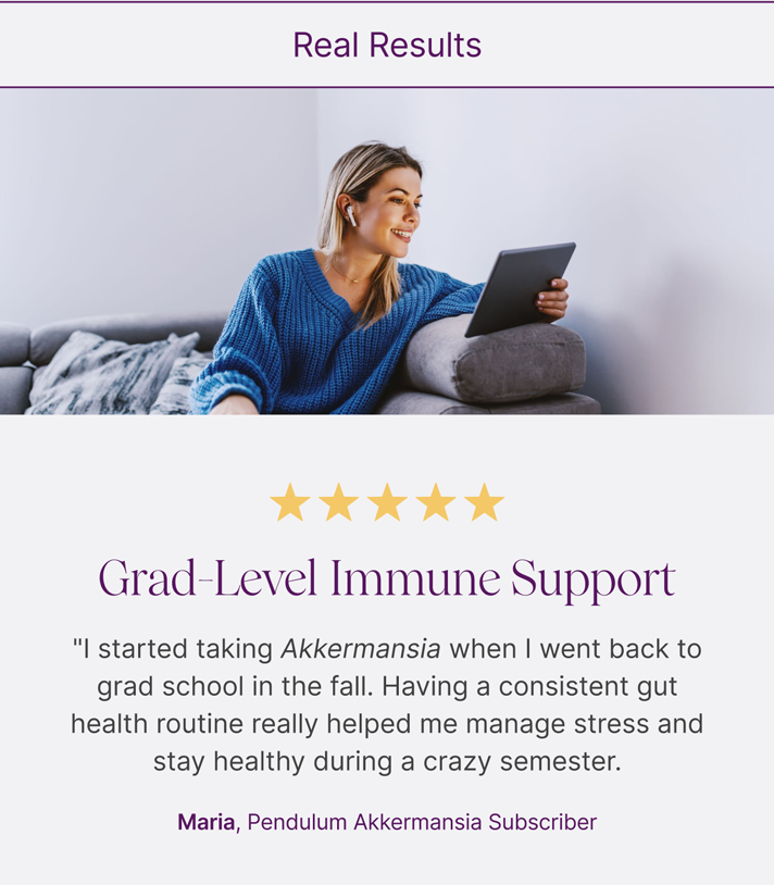 Real Results: ⭐⭐⭐⭐⭐ Grad-Level Immune Support- "I started taking Akkermansia when I went back to grad school in the fall. Having a consistent gut health routine really helped me manage stress and stay healthy during a crazy semester. Maria, Pendulum Akkermansia Subscriber