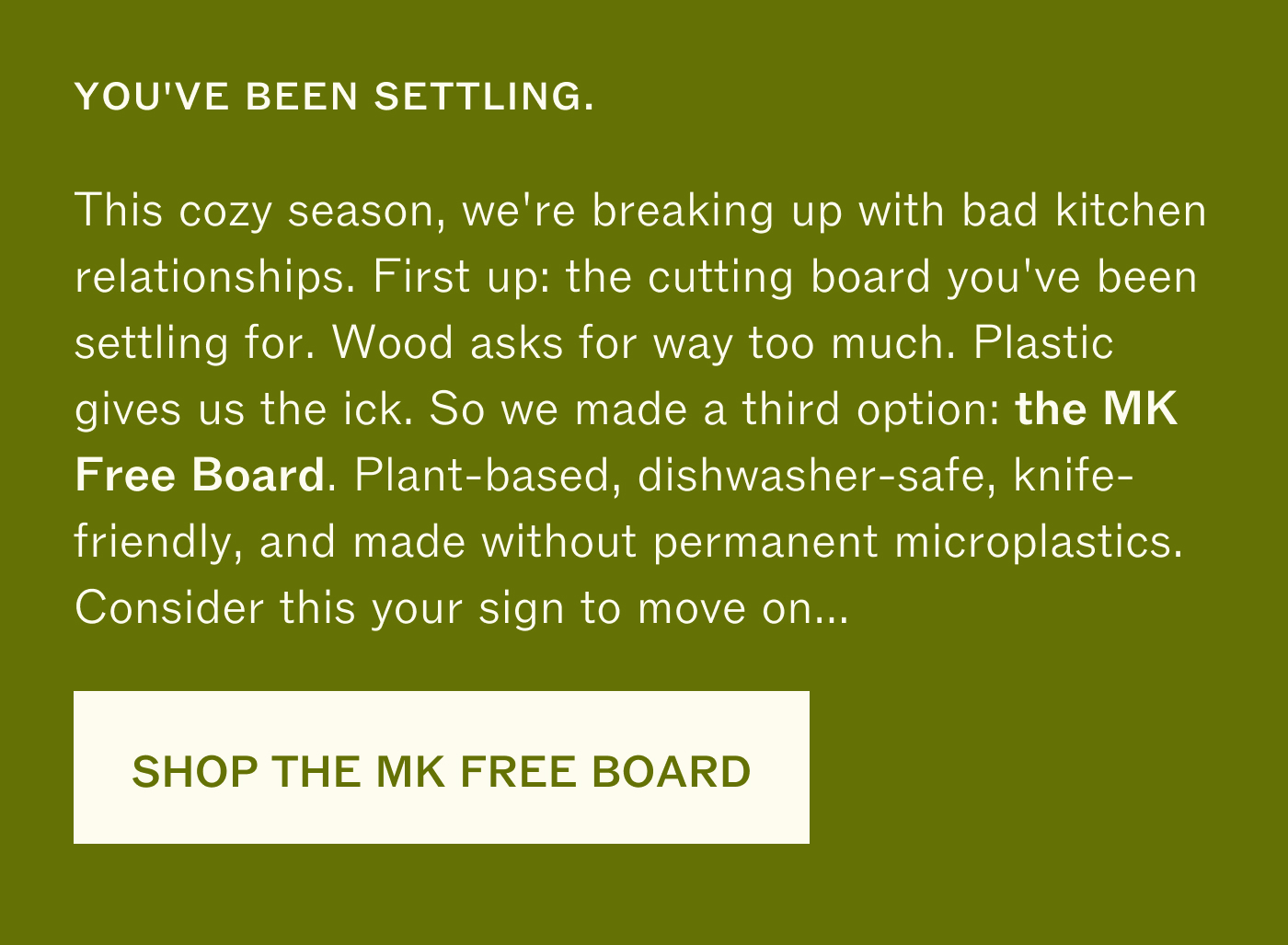 YOU'VE BEEN SETTLING.  This cozy season, we're breaking up with bad kitchen  relationships. First up: the cutting board you've been  settling for. Wood asks for way too much. Plastic  gives us the ick. So we made a third option: the MK  Free Board. Plant-based, dishwasher-safe, knife-  friendly, and made without permanent microplastics.  Consider this your sign to move on... 