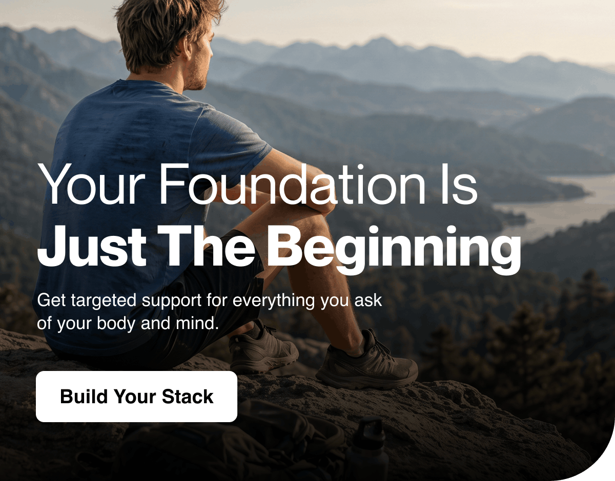 Your foundation is just the beginning. Targeted support for everything you ask of your body and mind. Build your stack.