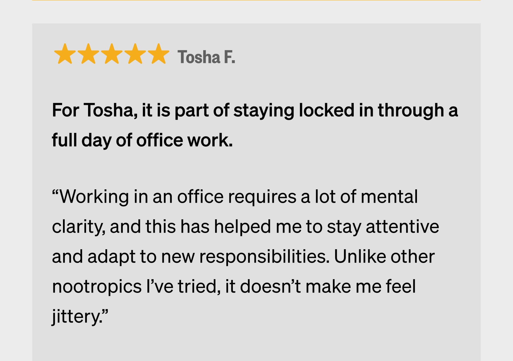 Tosha F. For Tosha, it is part of staying locked in through a full day of office work. &ldquo;Working in an office requires a lot of mental clarity, and this has helped me to stay attentive and adapt to new responsibilities. Unlike other nootropics I&rsquo;ve tried, it doesn&rsquo;t make me feel jittery.&rdquo;