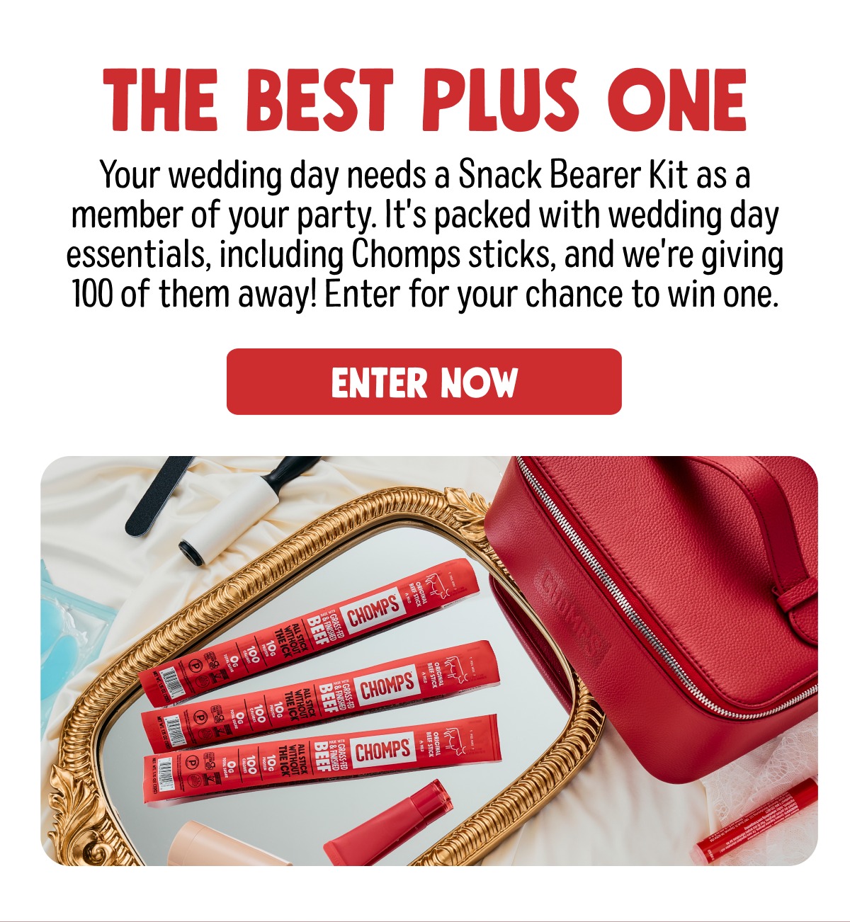 THE BEST PLUS ONE Your wedding day needs a Snack Bearer Kit as a member of your party. It's packed with wedding day essentials, including Chomps sticks, and we're giving 100 of them away! Enter for your chance to win one. ENTER NOW