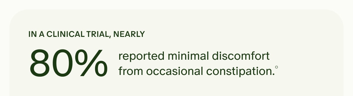 IN A CLINICAL TRIAL, NEARLY 80% reported minimal discomfort from occasional constipation.&deg;