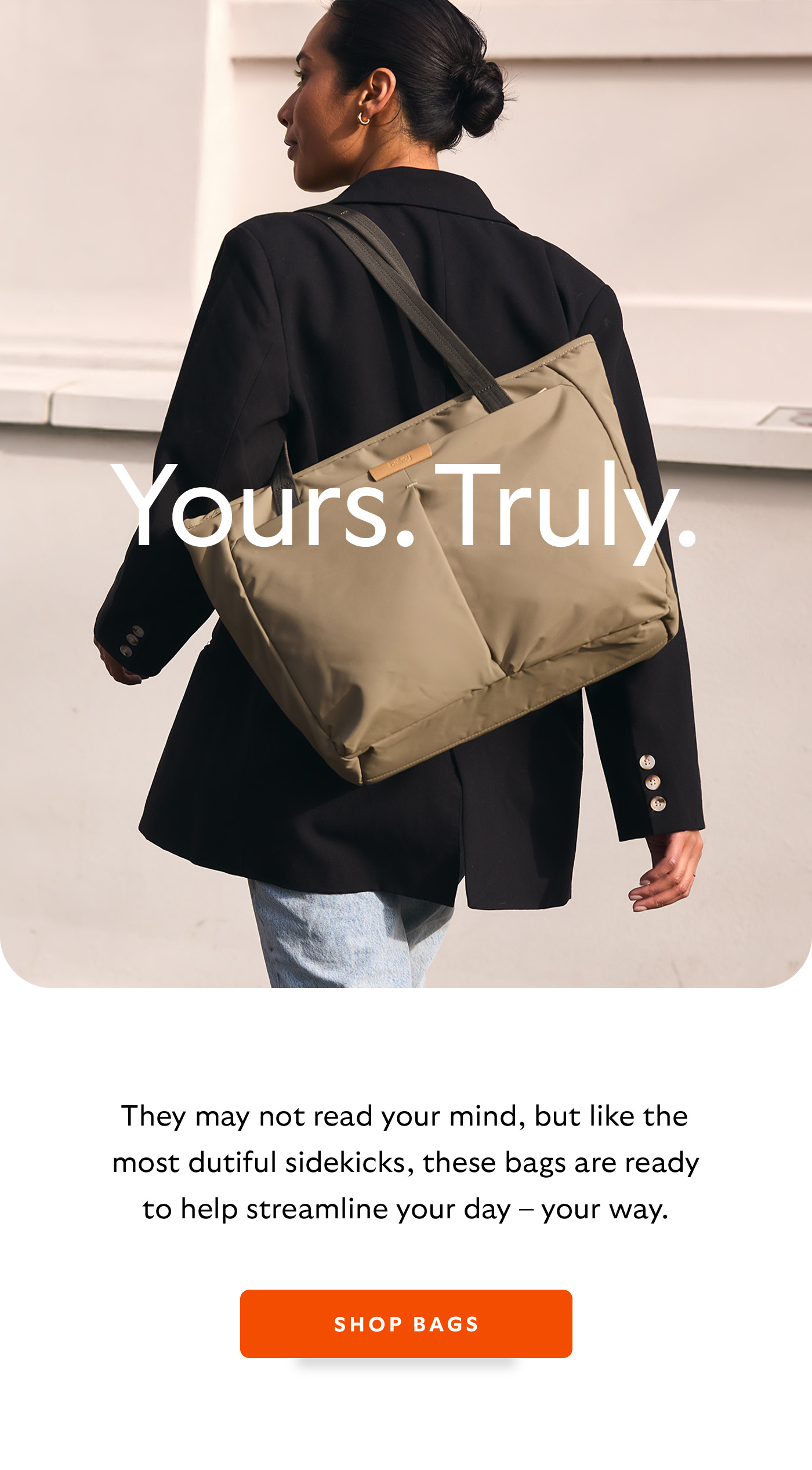 [Header] Yours. Truly. [Introduction] They may not read your mind, but like the most dutiful sidekicks, these bags are ready to help streamline your day &ndash; your way.  [CTA] Shop bags
