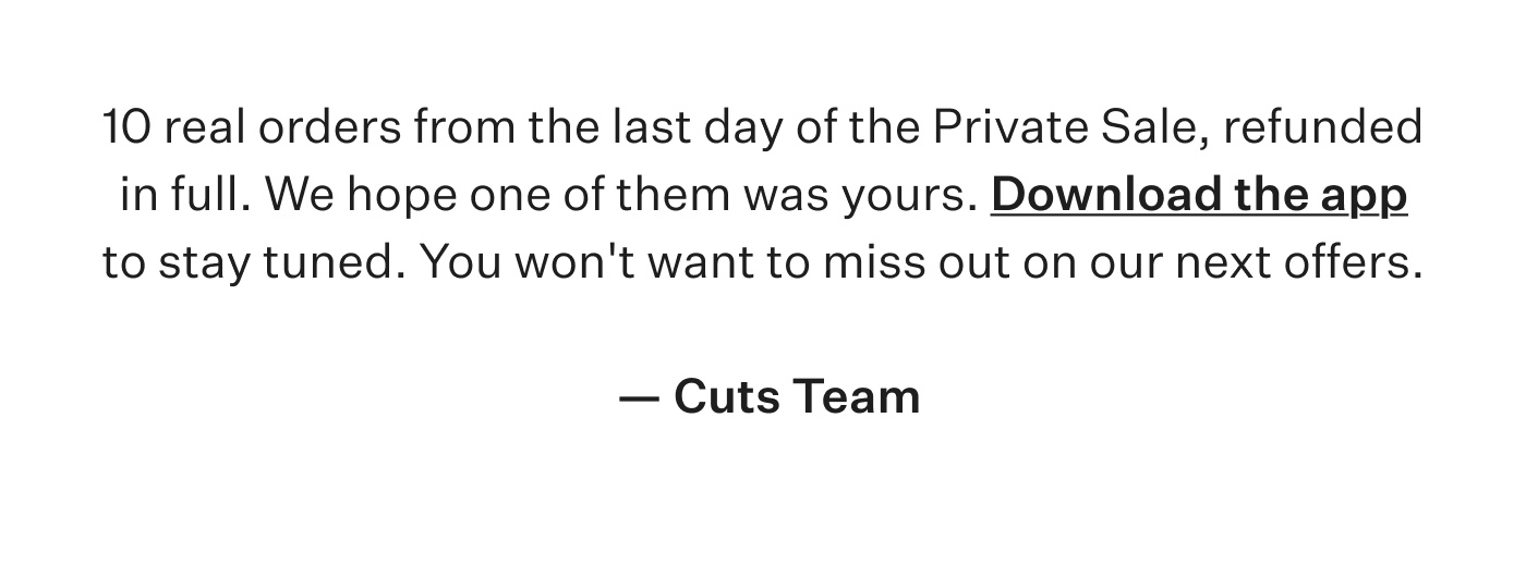 10 real orders from the last day of the Private Sale, refunded in full. We hope one of them was yours. Download the app to stay tuned. You won't want to miss out on our next offers. - Cuts Team