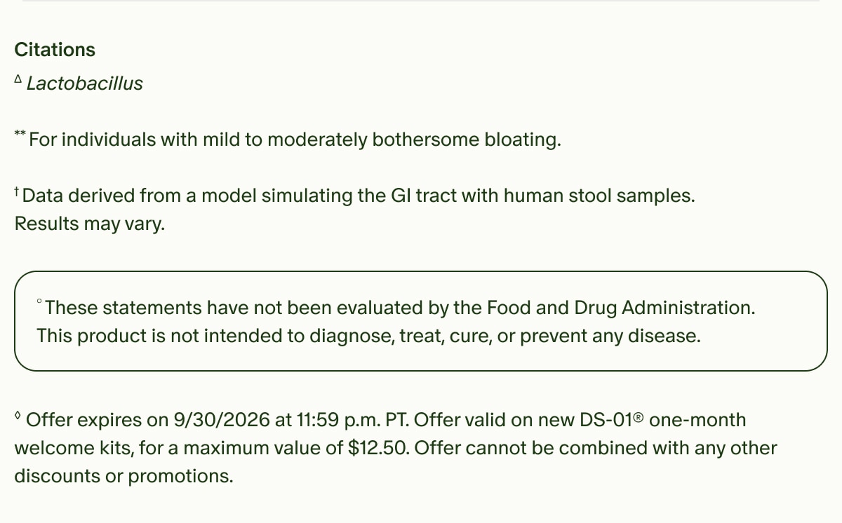Citations | &Delta;Lactobacillus | **For individuals with mild to moderately bothersome bloating. &dagger; Data derived from a model simulating the GI tract with human stool samples. Results may vary. | &deg;These statements have not been evaluated by the Food and Drug Administration. This product is not intended to diagnose, treat, cure, or prevent any disease. | &loz;Offer expires on 9/30/2026 at 11:59 p.m. PT. Offer valid on new DS-01&reg; one-month welcome kits, for a maximum value of $12.50. Offer cannot be combined with any other discounts or promotions.