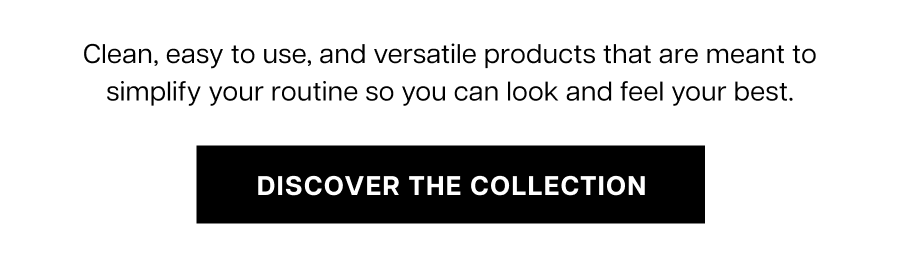 Clean, easy to use, and versatile products that are meant to simplify your routine so you can look and feel your best. Discover the Collection.