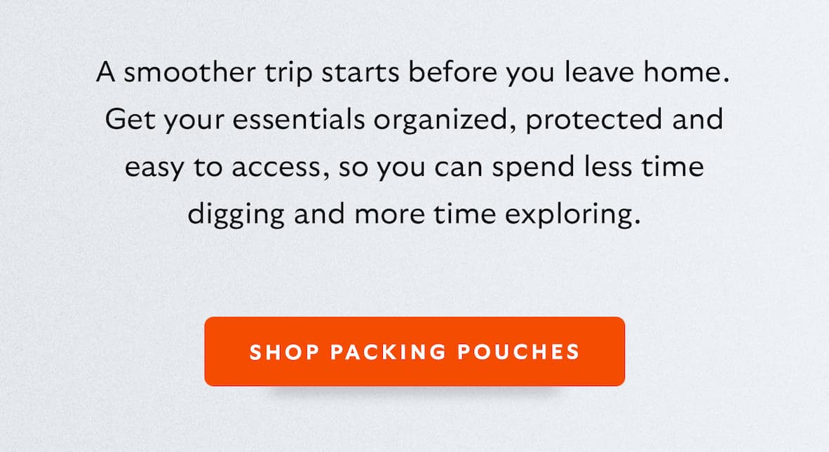 A smoother trip starts before you leave home. Get your essentials organized, protected and easy to access, so you can spend less time digging and more time exploring.