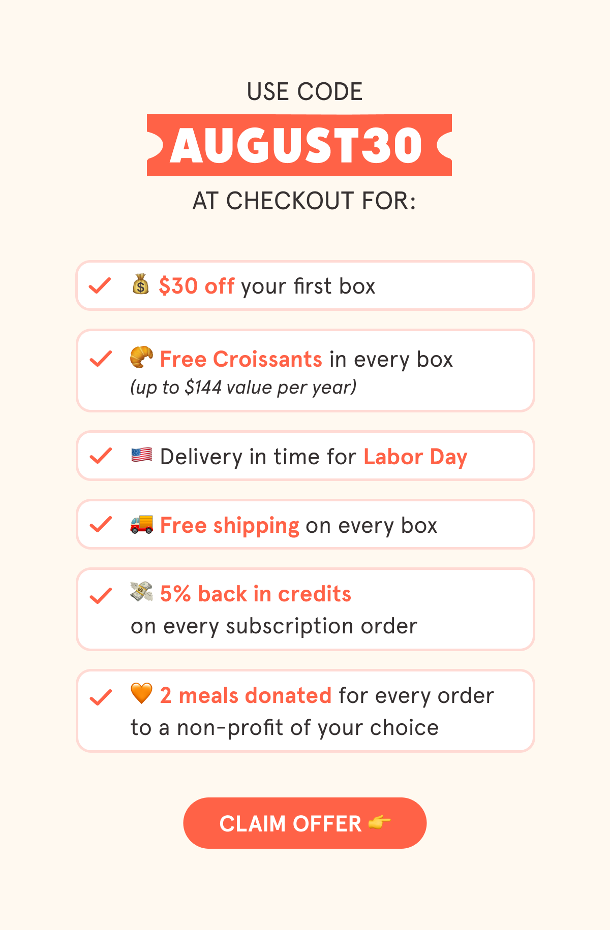Use code AUGUST30 at checkout for:  💰 $30 off your first box  🥐 Free Croissants in every box 🇺🇲 Delivery in time for Labor Day  🚚 Free shipping on every box  💳 5% back in credits on every subscription order  🧡 2 meals are donated with every order to a non-profit of your choice  CTA: CLAIM OFFER  👉