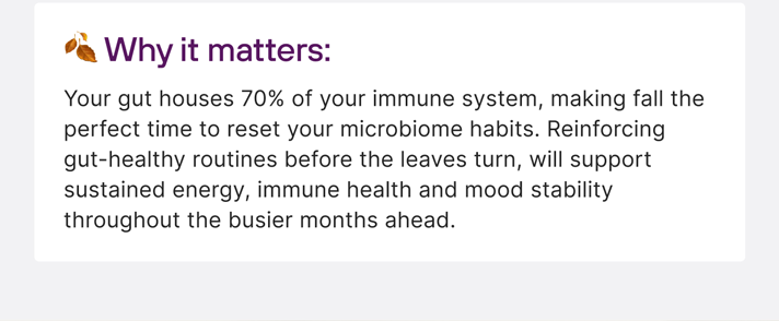 🍂 Why it matters: Your gut houses 70% of your immune system, making fall the perfect ime to reset your microbiome habits. Reinforcing gut-healthy routines before the leaves turn, will support sustained energy, immune health and mood stability throughout the busier months ahead.