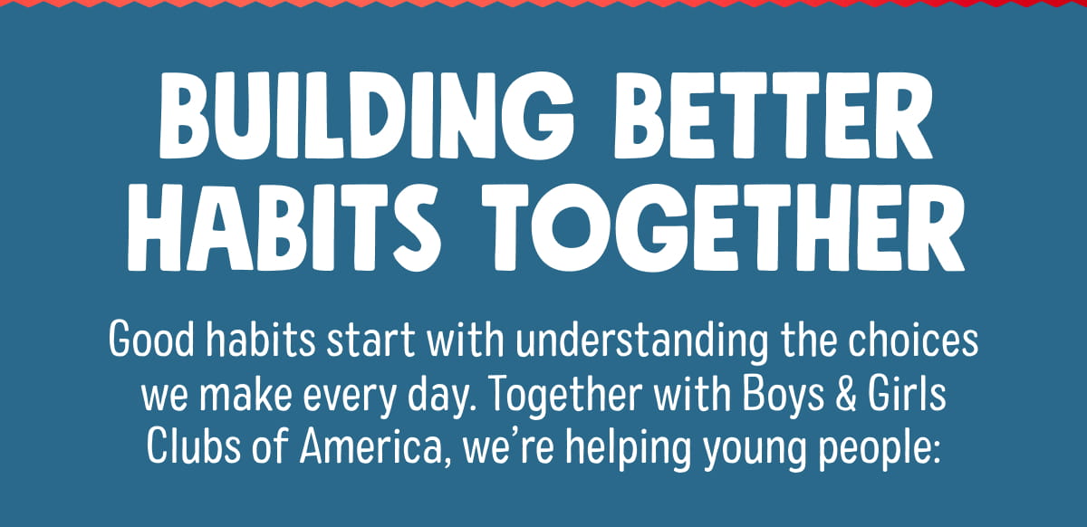 BUILDING BETTER HABITS TOGETHER | Good habits start with understanding the choices we make every day. Together with Boys & Girls Clubs of America, we&rsquo;re helping young people: