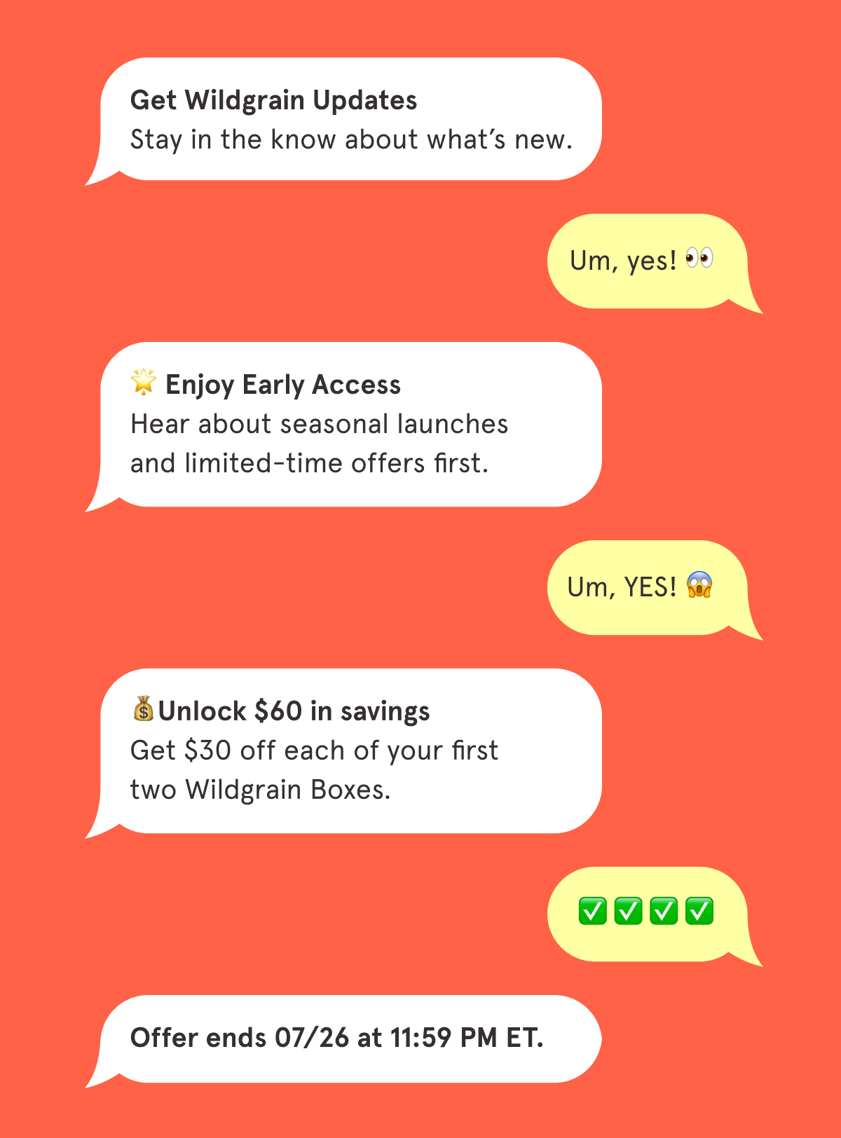 📲 Get Wildgrain Updates Stay in the know about what&rsquo;s new.  🌟 Enjoy Early Access Hear about seasonal launches and limited-time offers first.  💰Unlock $60 in savings Get $30 off each of your first two Wildgrain Boxes.  Offer ends 07/26 at 11:59 PM ET.