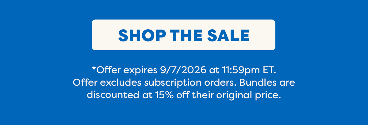 Shop the Sale. * Offer expires 9/7/2026 at 11:59pm ET. Offer excludes subscription orders. Bundles are discounted at 15% off their original price.