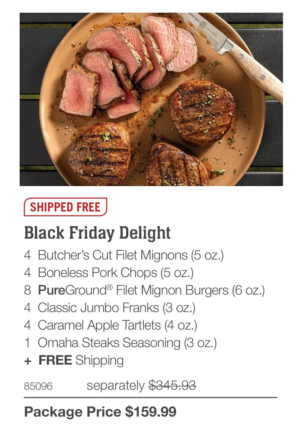 SHIPPED FREE
Black Friday Delight
4 Butcher's Cut Filet Mignons (5 oz.)
4 Boneless Pork Chops (5 oz.)
8 PureGround&reg; Filet Mignon Burgers (6 oz.)
4 Classic Jumbo Franks (3 oz.)
4 Caramel Apple Tartlets (4 oz.)
1 Omaha Steaks Seasoning (3 oz.)
+ FREE Shipping
85096
separately $345.93
Package Price $159.99
