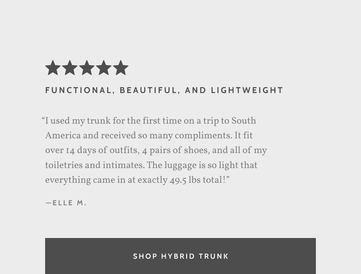 Functional, beautiful, and lightweight. &ldquo;I used my trunk for the first time on a trip to South America and received so many compliments. It fit over 14 days of outfits, 4 pairs of shoes, and all of my toiletries and intimates. The luggage is so light that everything came in at exactly 49.5 lbs total!&rdquo; - Elle M. Shop Hybrid Trunk.