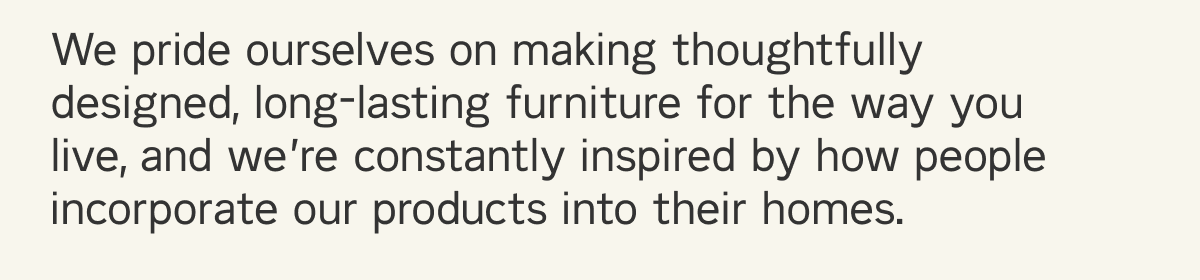 We pride ourselves on making thoughtfully designed, long-lasting furniture for the way you live, and we&rsquo;re constantly inspired by how people incorporate our products into their homes.
