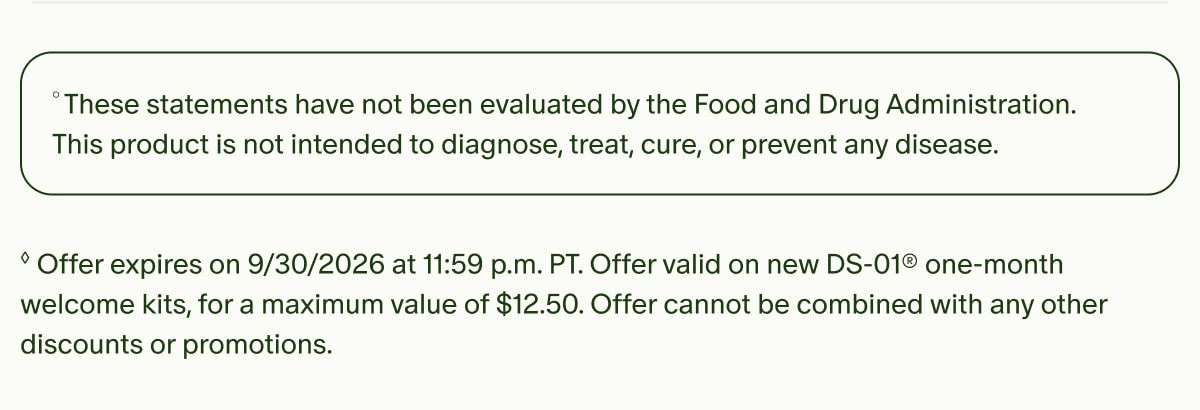 &deg;These statements have not been evaluated by the Food and Drug Administration. This product is not intended to diagnose, treat, cure, or prevent any disease. | &loz;Offer expires on 9/30/2026 at 11:59 p.m. PT. Offer valid on new DS-01&reg; one-month welcome kits, for a maximum value of $12.50. Offer cannot be combined with any other discounts or promotions.