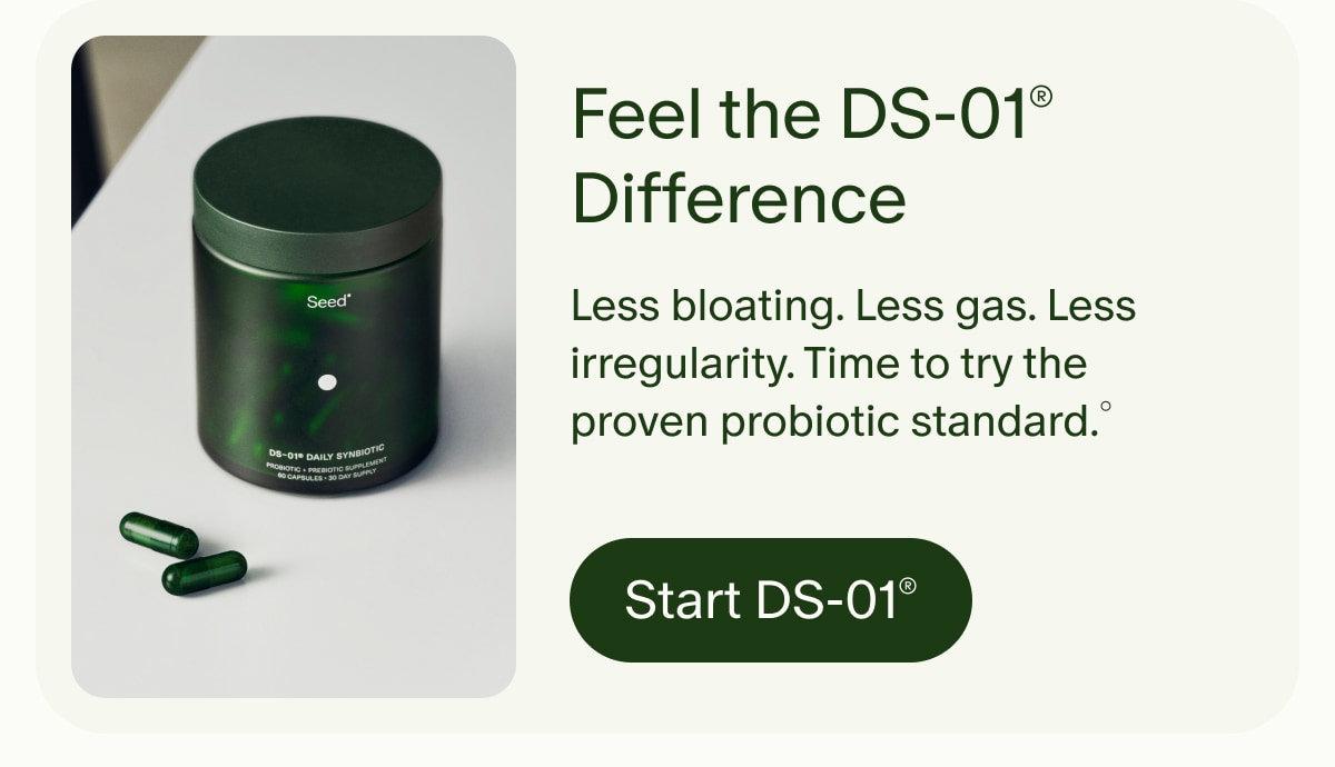 Feel the DS-01&reg; Difference | Less bloating. Less gas. Less irregularity. Time to try the proven probiotic standard.&deg; | Start DS-01&reg;