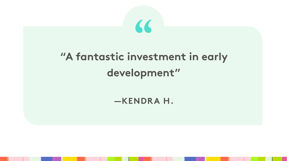 "A fantastic investment in early development" - Kendra H.