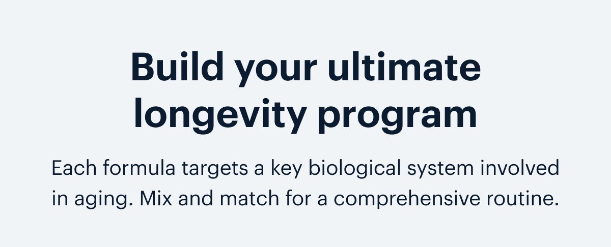  Build your ultimate longevity program I Each formula targets a key biological system involved in aging. Mix and match for a comprehensive routine.