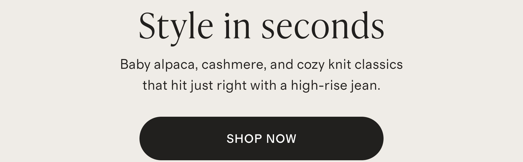 Style in seconds | Baby alpaca, cashmere, and cozy knit classics that hit just right with a high-rise jean. | SHOP NOW