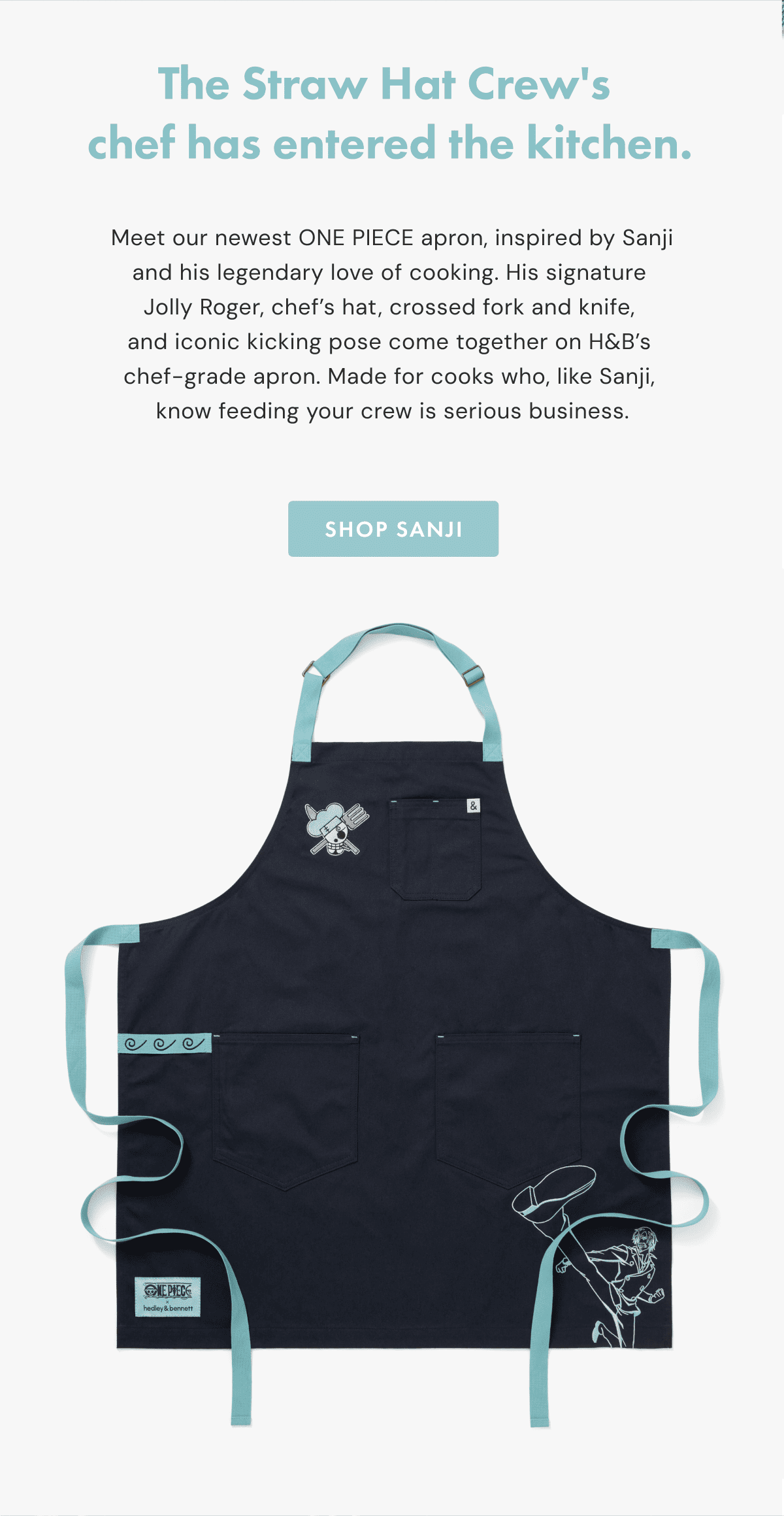 The Straw Hat Crew's chef has entered the kitchen. | Meet our newest ONE PIECE apron, inspired by Sanji and his legendary love of cooking. His signature  Jolly Roger, chef&rsquo;s hat, crossed fork and knife,  and iconic kicking pose come together on H&B&rsquo;s  chef-grade apron. Made for cooks who, like Sanji,  know feeding your crew is serious business. | SHOP SANJI