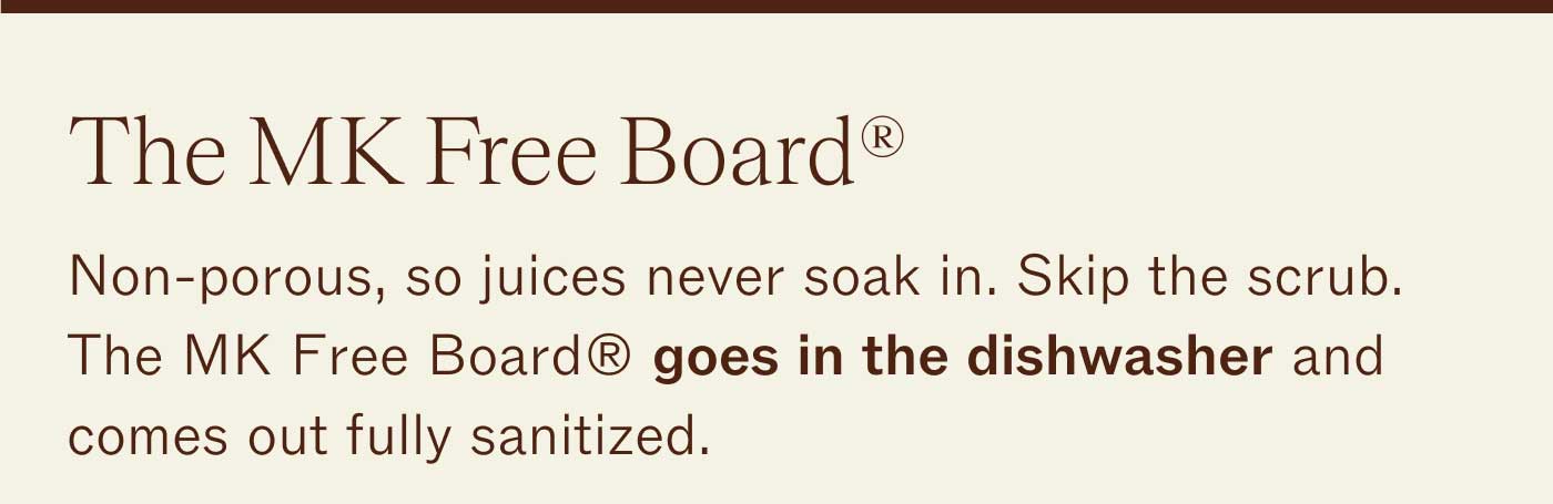 The MK Free Board&reg; Non-porous, so juices never soak in. Skip the scrub. The MK Free Board&reg; goes in the dishwasher and comes out fully sanitized.