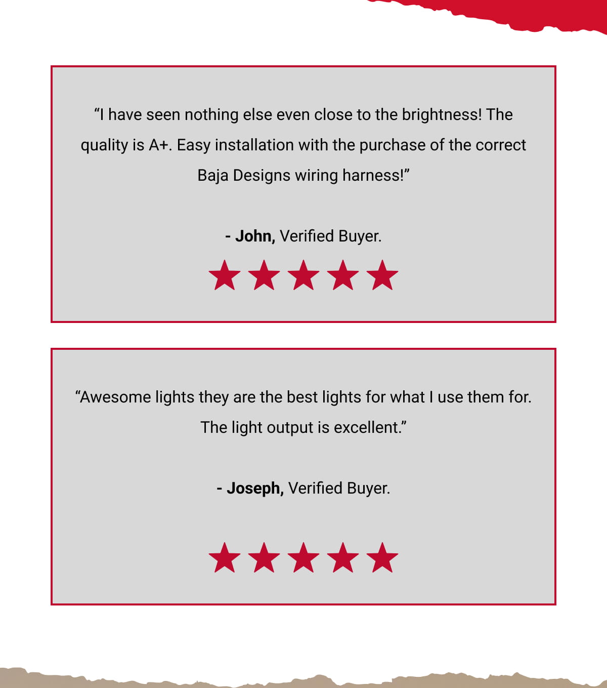 &ldquo;I have seen nothing else even close to the brightness! The quality is A+. Easy installation with the purchase of the correct Baja Designs wiring harness!&rdquo; - John, Verified Buyer. &ldquo;Awesome lights they are the best lights for what I use them for. The light output is excellent.&rdquo; - Joseph, Verified Buyer.