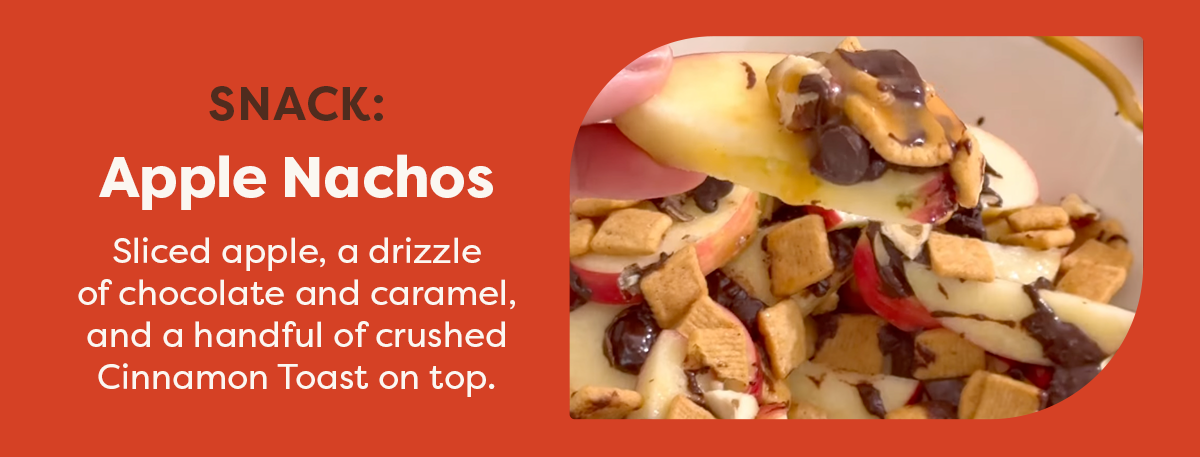 Snack: Apple Nachos. Sliced apple, a drizzle of chocolate and caramel, and a handful of crushed Cinnamon Toast on top. 