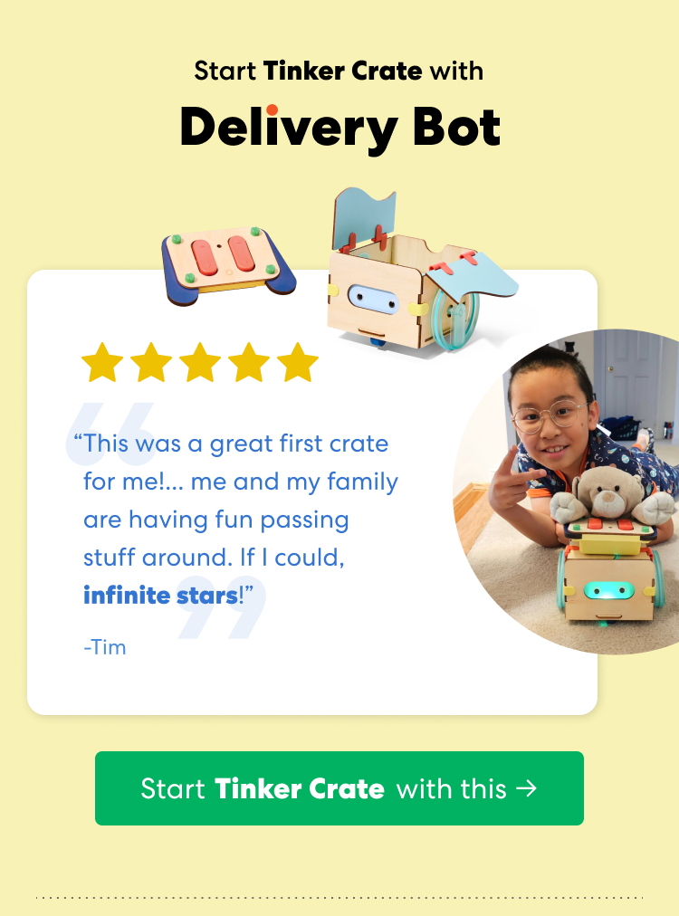Start Tinker Crate with Delivery Bot. Rated 5 out of 5 stars. &ldquo;This was a great first crate for me!... me and my family are having fun passing stuff around. If I could, infinite stars!&rdquo; &mdash; Tim. A child poses with the Delivery Bot project.