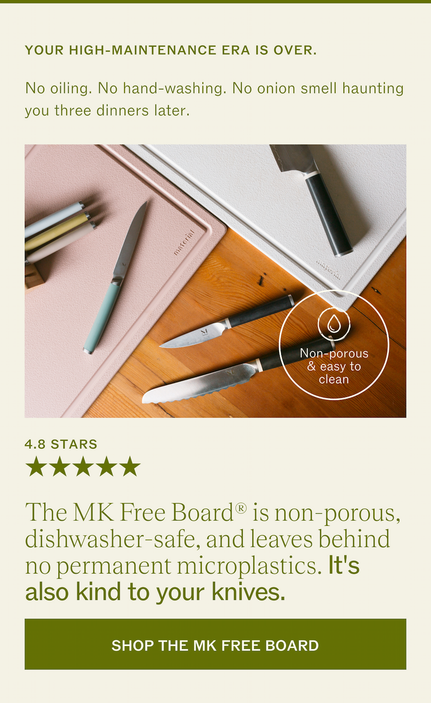 YOUR HIGH-MAINTENANCE ERA IS OVER. No oiling. No hand-washing. No onion smell haunting you three dinners later. 4.8 STARS! The MK Free Board&reg; is non-porous,  dishwasher-safe, and leaves behind no permanent microplastics. It's also kind to your knives.